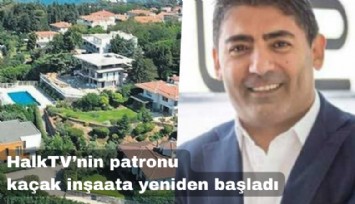 Halk TV'nin patronu Cafer Mahiroğlu kaçak yapıya yeniden başladı