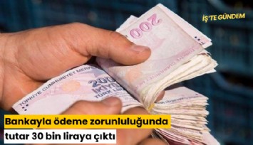 Bankayla ödeme zorunluluğunda tutar 30 bin liraya çıktı