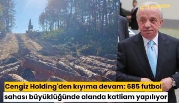 Cengiz Holding'den kıyıma devam: 685 futbol sahası büyüklüğünde alanda katliam yapılıyor