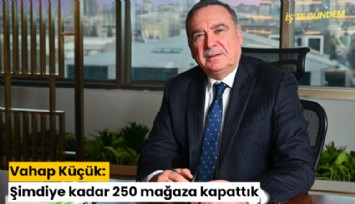 Vahap Küçük: Şimdiye kadar 250 mağaza kapattık