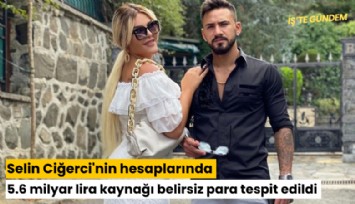 Selin Ciğerci'nin hesaplarında 5.6 milyar lira kaynağı belirsiz para tespit edildi
