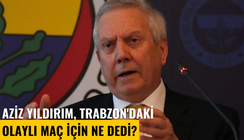 Aziz Yıldırım, Trabzon'daki olaylı maç için ne dedi?