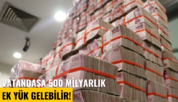 Vatandaşa 500 milyarlık ek yük gelebilir!