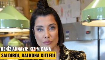 Deniz Akkaya: Kızım bana saldırdı, balkona kitledi