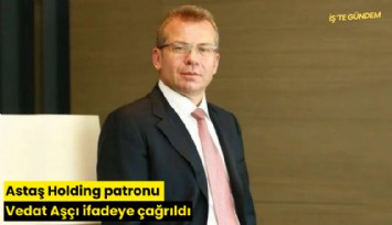 Astaş Holding patronu Vedat Aşçı ifadeye çağrıldı