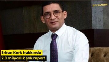 Erkan Kork hakkında 2.3 milyarlık şok rapor!