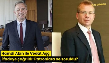 Hamdi Akın ile Vedat Aşçı ifadeye çağrıldı: Patronlara ne soruldu?