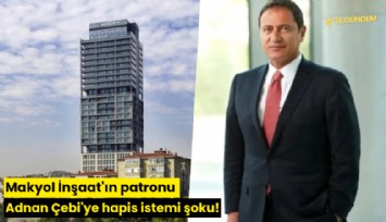 Makyol İnşaat'ın patronu Adnan Çebi'ye hapis istemi şoku!