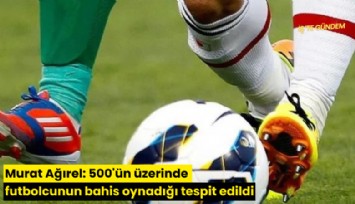 Murat Ağırel: 500'ün üzerinde futbolcunun bahis oynadığı tespit edildi