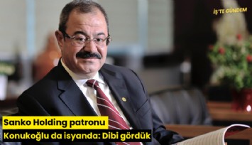 Sanko Holding patronu Konukoğlu da isyanda: Dibi gördük