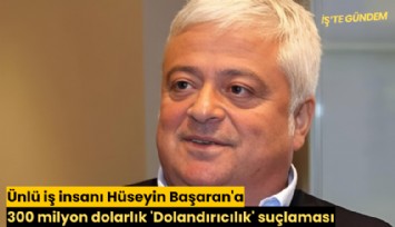 Ünlü iş insanı Hüseyin Başaran'a 300 milyon dolarlık 'Dolandırıcılık' suçlaması