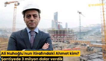 Ali Nuhoğlu'nun itirafındaki Ahmet kim? Şantiyede 3 milyon dolar verdik