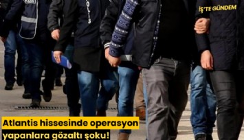 Atlantis hissesinde operasyon yapanlara gözaltı şoku!