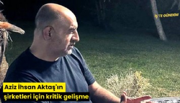 Aziz İhsan Aktaş'ın şirketleri için kritik gelişme