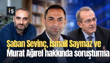 Şaban Sevinç, İsmail Saymaz ve Murat Ağırel hakkında soruşturma başlatıldı