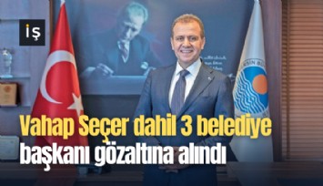 Vahap Seçer dahil 3 belediye başkanı gözaltına alındı