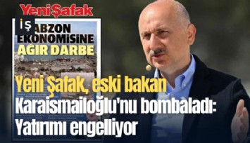 Yeni Şafak, eski bakan Karaismailoğlu'nu bombaladı: Yatırımı engelliyor