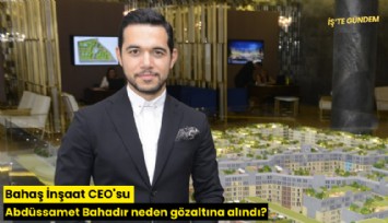 Bahaş İnşaat CEO'su Abdüssamet Bahadır neden gözaltına alındı?
