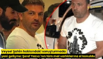 Veysel Şahin hakkındaki soruşturmada yeni gelişme: Şeref Yazıcı'nın tüm mal varlıklarına el konuldu