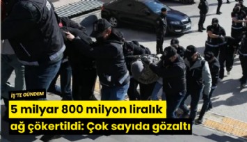 5 milyar 800 milyon liralık ağ çökertildi: Çok sayıda gözaltı