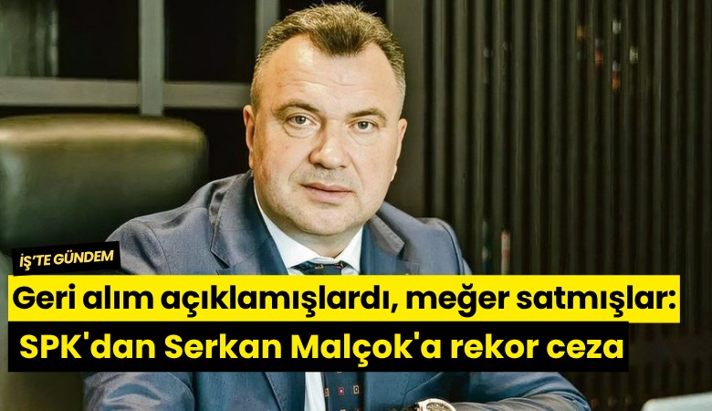 Geri alım açıklamışlardı, meğer satmışlar: SPK'dan Serkan Malçok'a rekor ceza