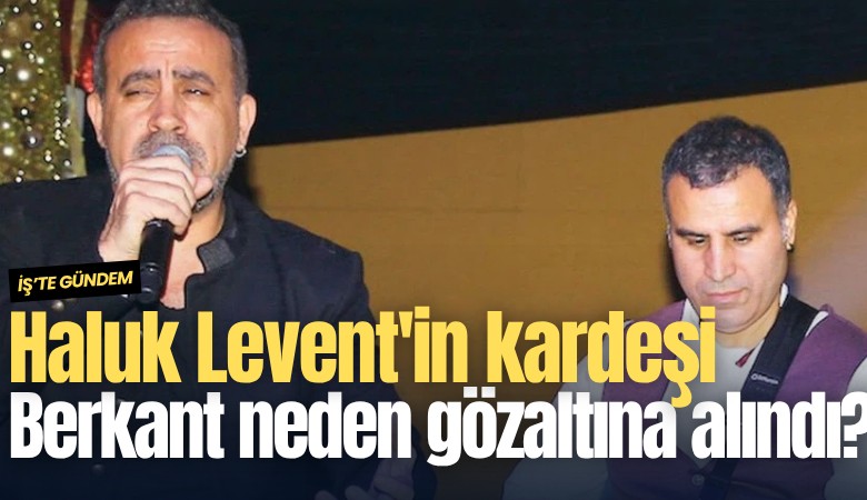 Haluk Levent'in kardeşi Berkant neden gözaltına alındı?