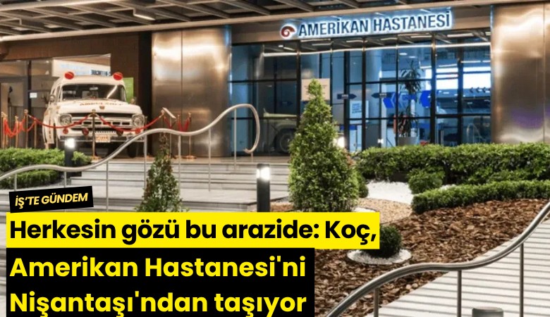 Herkesin gözü bu arazide: Koç, Amerikan Hastanesi'ni Nişantaşı'ndan taşıyor