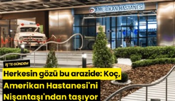 Herkesin gözü bu arazide: Koç, Amerikan Hastanesi'ni Nişantaşı'ndan taşıyor