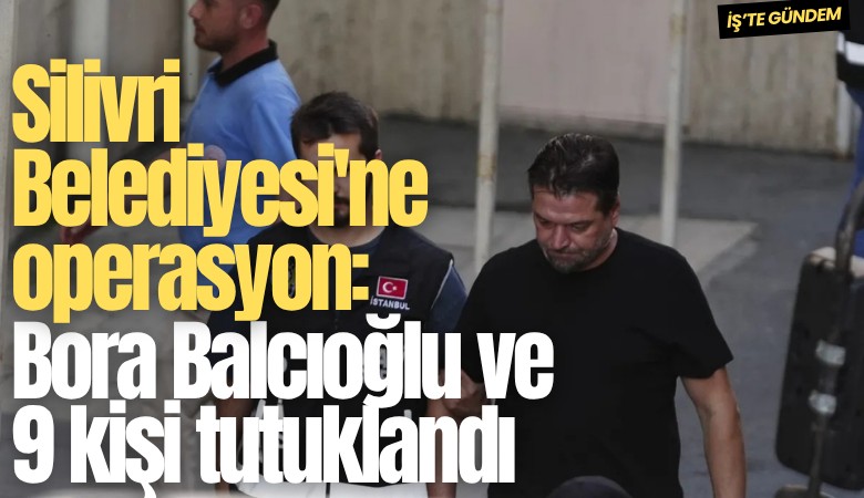 Silivri Belediyesi'ne operasyon: Bora Balcıoğlu ve 9 kişi tutuklandı