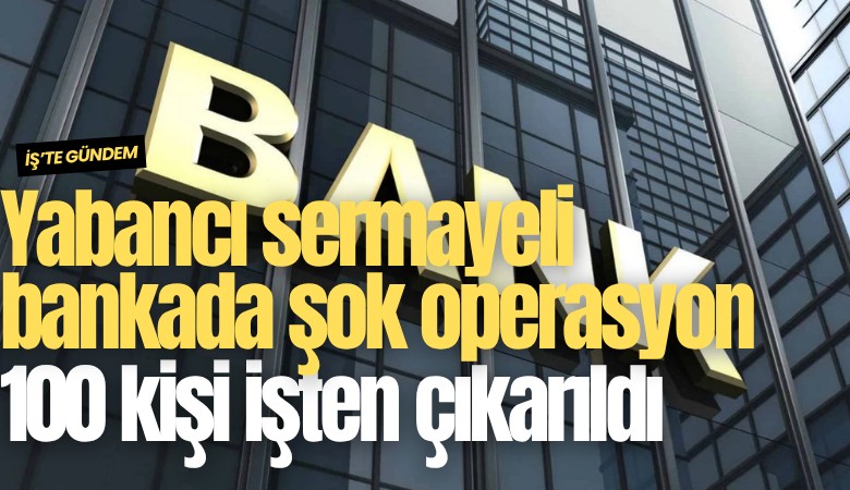 Yabancı sermayeli bankada şok operasyon: 100 kişi işten çıkarıldı