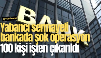 Yabancı sermayeli bankada şok operasyon: 100 kişi işten çıkarıldı