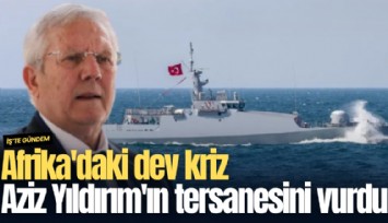 Afrika'daki dev kriz Aziz Yıldırım'ın tersanesini vurdu