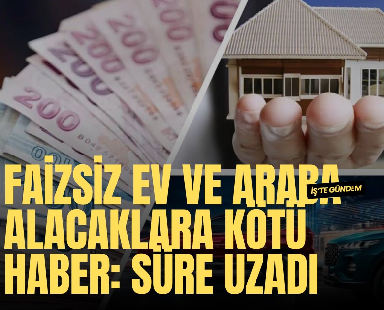 Faizsiz ev ve araba alacaklara kötü haber: Süre uzadı