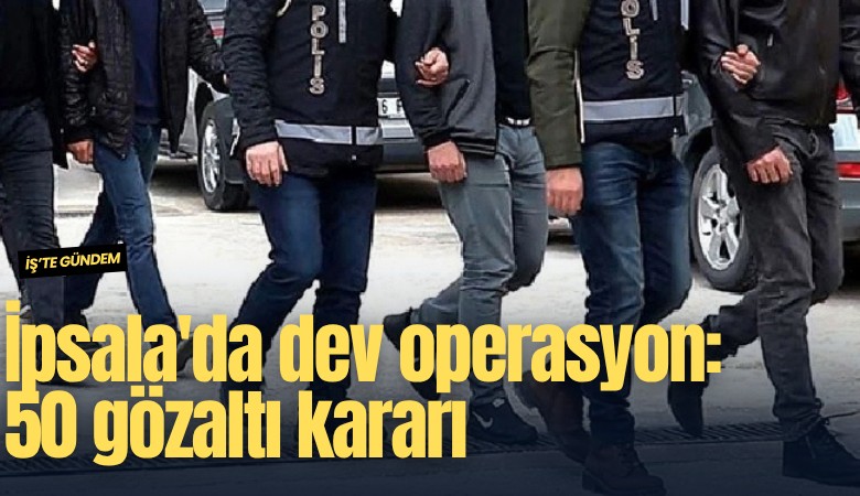İpsala'da dev operasyon: 50 gözaltı kararı