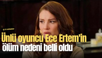 Ünlü oyuncu Ece Ertem'in ölüm nedeni belli oldu