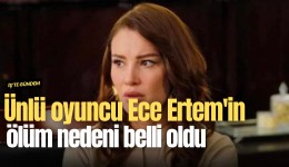 Ünlü oyuncu Ece Ertem'in ölüm nedeni belli oldu