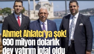 Ahmet Ahlatcı'ya şok! 600 milyon dolarlık dev yatırım iptal oldu