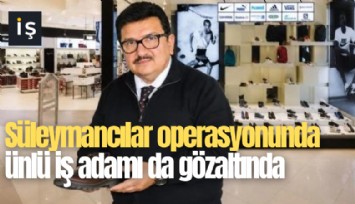 Süleymancılar operasyonunda ünlü iş adamı da gözaltında