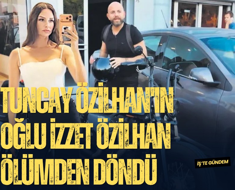 Tuncay Özilhan'ın oğlu İzzet Özilhan ölümden döndü