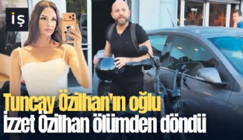Tuncay Özilhan'ın oğlu İzzet Özilhan ölümden döndü