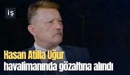 Hasan Atilla Uğur havalimanında gözaltına alındı